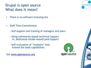 Drupal is open source
What does it mean?
• There is no software licensing fee


• Staff Time Commitment

  - Self-support and training of managers and users

  - Using community-based technical support
    vs. dedicated vendor-based/paid support

  - Self-evaluation of “modules” that
    extend the tools capabilities

See www.opensource.org
 