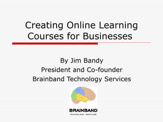 Creating Online Learning Courses for Businesses  By Jim Bandy  President and Co-founder  Brainband Technology Services  