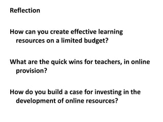 Reflection How can you create effective learning resources on a limited budget? What are the quick wins for teachers, in online provision? How do you build a case for investing in the development of online resources?  