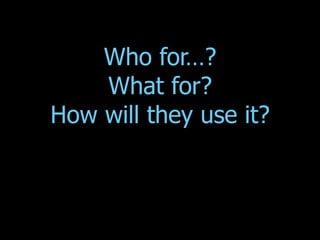 Who for…? What for? How will they use it? 