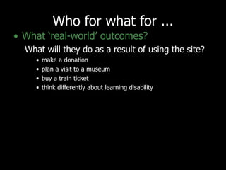 Who for what for ... What ‘real-world’ outcomes?   What will they do as a result of using the site?  make a donation plan a visit to a museum buy a train ticket think differently about learning disability 