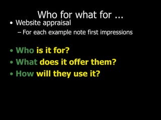 Who for what for ... Website appraisal For each example note first impressions Who   is it for? What   does it offer them? How   will they use it? 