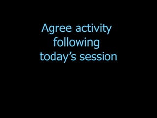 Agree activity  following  today’s session 