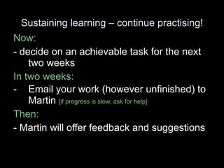 Sustaining learning – continue practising! Now:  - decide on an achievable task for the next two weeks In two weeks:  Email your work (however unfinished) to Martin  [if progress is slow, ask for help] Then: - Martin will offer feedback and suggestions 
