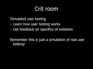 Crit room Simulated user testing Learn how user testing works Get feedback on specifics of websites Remember this is just a simulation of real user testing! 