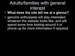 Adults/families with general interest What does the site tell me at a glance? genuine enthusiasts will stay interested whatever the website looks like, and will spend some time looking around it or phone up for more information if required.  