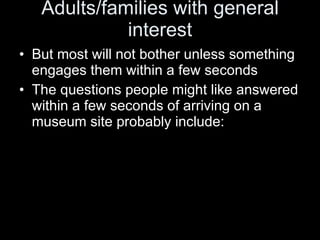 Adults/families with general interest But most will not bother unless something engages them within a few seconds The questions people might like answered within a few seconds of arriving on a museum site probably include: 
