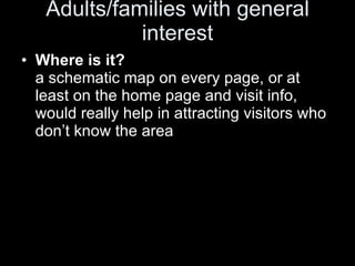 Adults/families with general interest Where is it?  a schematic map on every page, or at least on the home page and visit info, would really help in attracting visitors who don’t know the area 