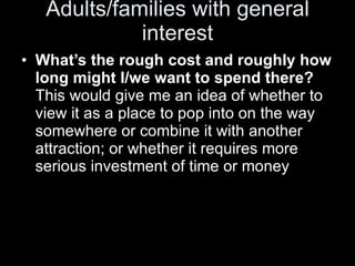 Adults/families with general interest What’s the rough cost and roughly how long might I/we want to spend there? This would give me an idea of whether to view it as a place to pop into on the way somewhere or combine it with another attraction; or whether it requires more serious investment of time or money 