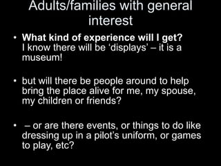 Adults/families with general interest What kind of experience will I get? I know there will be ‘displays’ – it is a museum!  but will there be people around to help bring the place alive for me, my spouse, my children or friends? –  or are there events, or things to do like dressing up in a pilot’s uniform, or games to play, etc?  