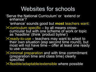 Websites for schools ‘ Serve the National Curriculum’ or  ‘extend or enhance’? ‘ enhance’ sounds good but   most  teachers want : curriculum specific  – by all means cross-curricular but with one scheme of work or topic as ‘headline’ (think ‘product byline’) ready-to-use  – teachers may want to adapt to their own situation (esp second time round), but most will not have time – offer at least one ready to use version minimal preparation  and with time commitment (preparation time and class time) clearly specified flexible/adaptable/extensible  where possible 