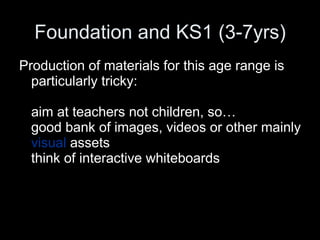 Foundation and KS1 (3-7yrs) Production of materials for this age range is particularly tricky: aim at teachers not children, so… good bank of images, videos or other mainly  visual  assets  think of interactive whiteboards 
