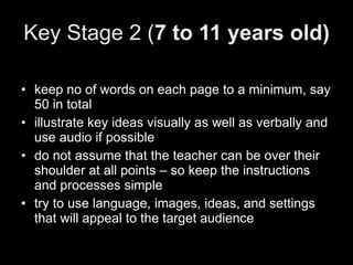 Key Stage 2 ( 7 to 11 years old) keep no of words on each page to a minimum, say 50 in total illustrate key ideas visually as well as verbally and use audio if possible do not assume that the teacher can be over their shoulder at all points – so keep the instructions and processes simple try to use language, images, ideas, and settings that will appeal to the target audience 