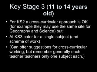 Key Stage 3  ( 11 to 14 years old) For KS2 a cross-curricular approach is OK (for example they may use the same site for Geography and Science) but: At KS3 cater for a single subject (and scheme of work) (Can offer suggestions for cross-curricular working, but remember generally each teacher teachers only one subject each.) 