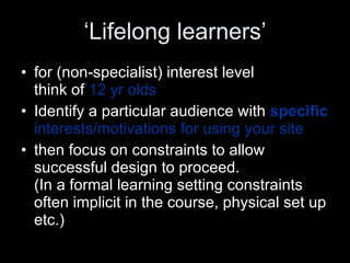 ‘ Lifelong learners’ for (non-specialist) interest level  think of  12 yr olds Identify a particular audience with  specific  interests/motivations for using your site then focus on constraints to allow successful design to proceed.  (In a formal learning setting constraints often implicit in the course, physical set up etc.) 