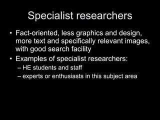 Specialist researchers Fact-oriented, less graphics and design, more text and specifically relevant images, with good search facility Examples of specialist researchers:  HE students and staff experts or enthusiasts in this subject area 