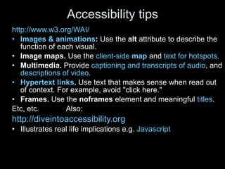 Accessibility tips http://www.w3.org/WAI/ Images & animations :  Use the  alt  attribute to describe the function of each visual.  Image maps.  Use the  client-side  map  and  text for hotspots .  Multimedia.  Provide  captioning and transcripts of audio , and  descriptions of video .  Hypertext links .  Use text that makes sense when read out of context. For example, avoid "click here."  Frames.  Use the  noframes  element and meaningful  titles .  Etc, etc.  Also: http://diveintoaccessibility.org   Illustrates real life implications e.g.  Javascript 