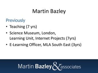 Martin Bazley Previously Teaching (7 yrs) Science Museum, London,  Learning Unit, Internet Projects (7yrs) E-Learning Officer, MLA South East (3yrs) 