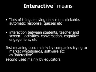 Interactive ” means “ lots of things moving on screen, clickable, automatic response, quizzes etc interaction between students, teacher and screen – activities, conversation, cognitive engagement, etc first meaning used mainly by companies trying to market whiteboards, software etc as ‘interactive’ second used mainly by educators 