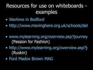 Resources for use on whiteboards - examples Wartime in Bedford  http://www.movinghere.org.uk/schools/default.htm   www.mylearning.org/overview.asp?journeyid=409   (Passion for Fashion) http://www.mylearning.org/overview.asp?journeyid=318   (Ruskin) Ford Madox Brown MAG 