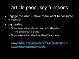 Article page: key functions Engage the user – make them want to consume the article Signposting:  Show user what else is nearby in the site The structure at a glance Show user what else the site offers them www.mylearning.org/overview.asp?journeyid=73 www.manchestergalleries.org/   