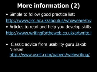 More information (2) Simple to follow good practice list: http://www.jisc.ac.uk/aboutus/whoweare/brand/webwriting.aspx Articles to read and help you develop skills http://www.writingfortheweb.co.uk/artwrite.html     Classic advice from usability guru Jakob Nielsen http://www.useit.com/papers/webwriting/   