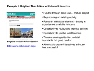 Funded through Take One… Picture project Repurposing an existing activity  Focus on interactive element – buying in expertise not available in-house Opportunity to review and improve content Opportunity to involve local teachers Time consuming (attention to detail important), but great results! Attempts to create interactives in house less successful  Example 1: Brighton Then & Now whiteboard interactive Brighton Then and Now screenshot http://www.ashmolean.org/education/resources/resources2011/interactives/Brighton/Brighton.html 