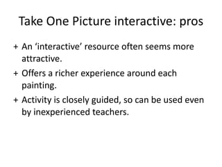 Take One Picture interactive: pros An ‘interactive’ resource often seems more attractive.  Offers a richer experience around each painting.  Activity is closely guided, so can be used even by inexperienced teachers.  