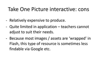 Take One Picture interactive: cons Relatively expensive to produce. Quite limited in application – teachers cannot adjust to suit their needs.  Because most images / assets are ‘wrapped’ in Flash, this type of resource is sometimes less findable via Google etc.  