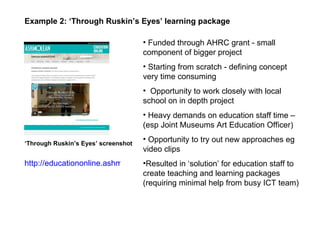 Funded through AHRC grant - small component of bigger project Starting from scratch - defining concept very time consuming Opportunity to work closely with local school on in depth project Heavy demands on education staff time – (esp Joint Museums Art Education Officer) Opportunity to try out new approaches eg video clips Resulted in ‘solution’ for education staff to create teaching and learning packages (requiring minimal help from busy ICT team) Example 2: ‘Through Ruskin’s Eyes’ learning package ‘ Through Ruskin’s Eyes’ screenshot http://educationonline.ashmolean.org/ruskin/ 