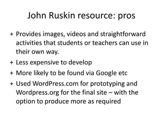 John Ruskin resource: pros Provides images, videos and straightforward activities that students or teachers can use in their own way.  Less expensive to develop More likely to be found via Google etc Used WordPress.com for prototyping and Wordpress.org for the final site – with the option to produce more as required 