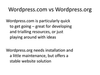 Wordpress.com vs Wordpress.org Wordpress.com is particularly quick to get going – great for developing and trialling resources, or just playing around with ideas Wordpress.org needs installation and a little maintenance, but offers a stable website solution 