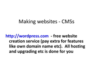 Making websites - CMSs http://wordpress.com   - free website creation service (pay extra for features like own domain name etc).  All hosting and upgrading etc is done for you 