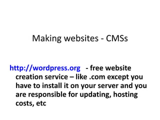 Making websites - CMSs http://wordpress.org   - free website creation service – like .com except you have to install it on your server and you are responsible for updating, hosting costs, etc  