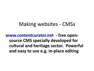 Making websites - CMSs www.contentcurator.net   - free open-source CMS specially developed for cultural and heritage sector.  Powerful and easy to use e.g. in-place editing  