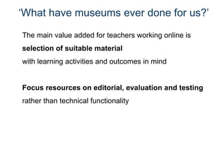 ‘ What have museums ever done for us?’ The main value added for teachers working online is  selection of suitable material  with learning activities and outcomes in mind Focus resources on editorial, evaluation and testing  rather than technical functionality 