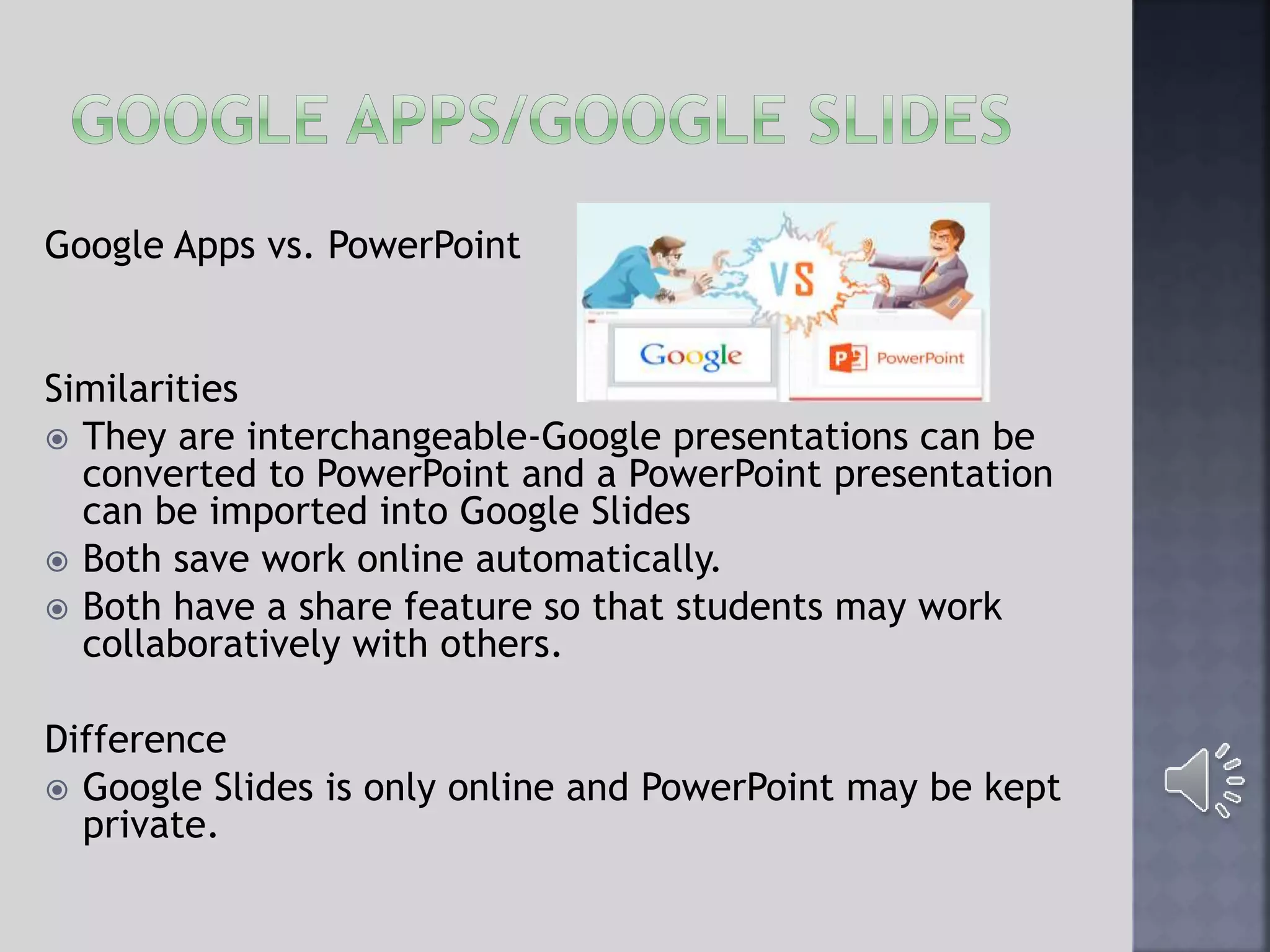 Google Apps vs. PowerPoint
Similarities
 They are interchangeable-Google presentations can be
converted to PowerPoint and a PowerPoint presentation
can be imported into Google Slides
 Both save work online automatically.
 Both have a share feature so that students may work
collaboratively with others.
Difference
 Google Slides is only online and PowerPoint may be kept
private.
 
