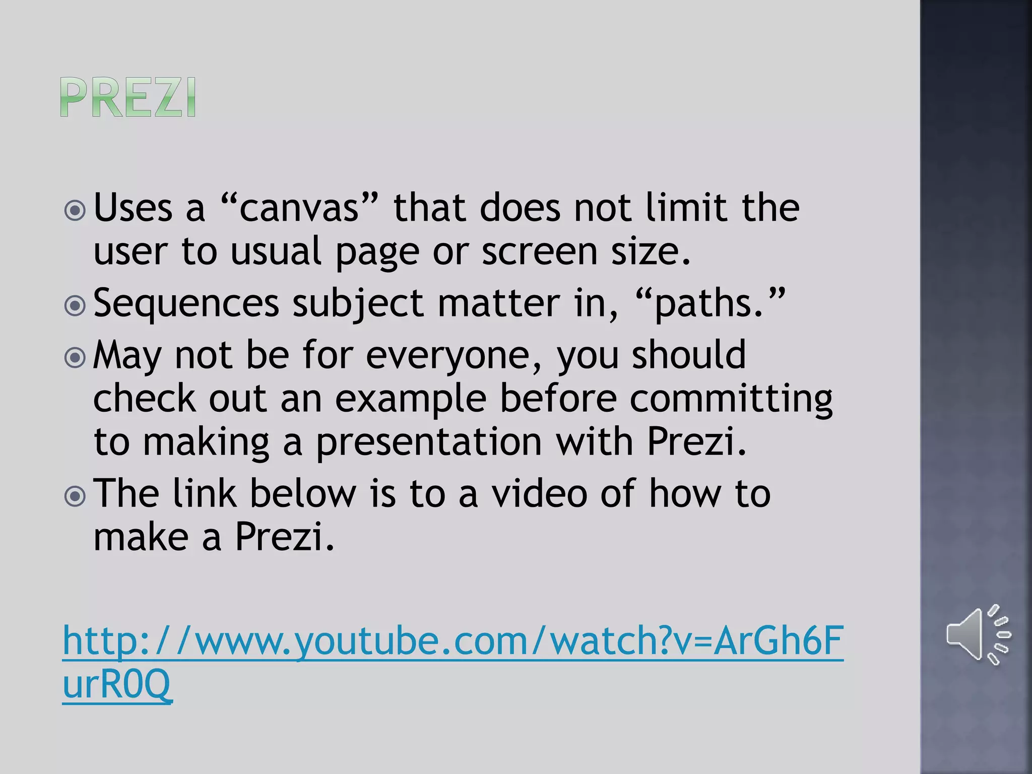  Uses a “canvas” that does not limit the
user to usual page or screen size.
 Sequences subject matter in, “paths.”
 May not be for everyone, you should
check out an example before committing
to making a presentation with Prezi.
 The link below is to a video of how to
make a Prezi.
http://www.youtube.com/watch?v=ArGh6F
urR0Q
 