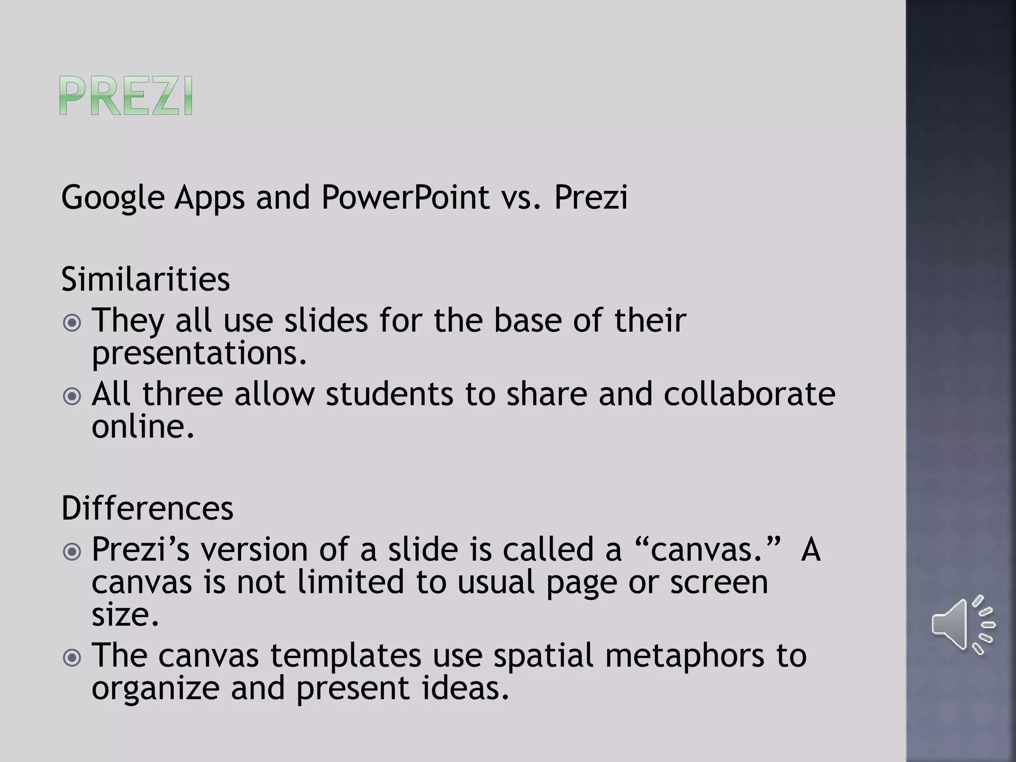 Google Apps and PowerPoint vs. Prezi
Similarities
 They all use slides for the base of their
presentations.
 All three allow students to share and collaborate
online.
Differences
 Prezi’s version of a slide is called a “canvas.” A
canvas is not limited to usual page or screen
size.
 The canvas templates use spatial metaphors to
organize and present ideas.
 