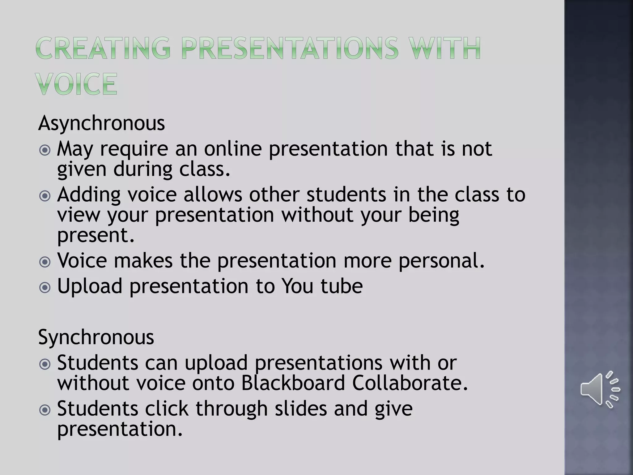 Asynchronous
 May require an online presentation that is not
given during class.
 Adding voice allows other students in the class to
view your presentation without your being
present.
 Voice makes the presentation more personal.
 Upload presentation to You tube
Synchronous
 Students can upload presentations with or
without voice onto Blackboard Collaborate.
 Students click through slides and give
presentation.
 