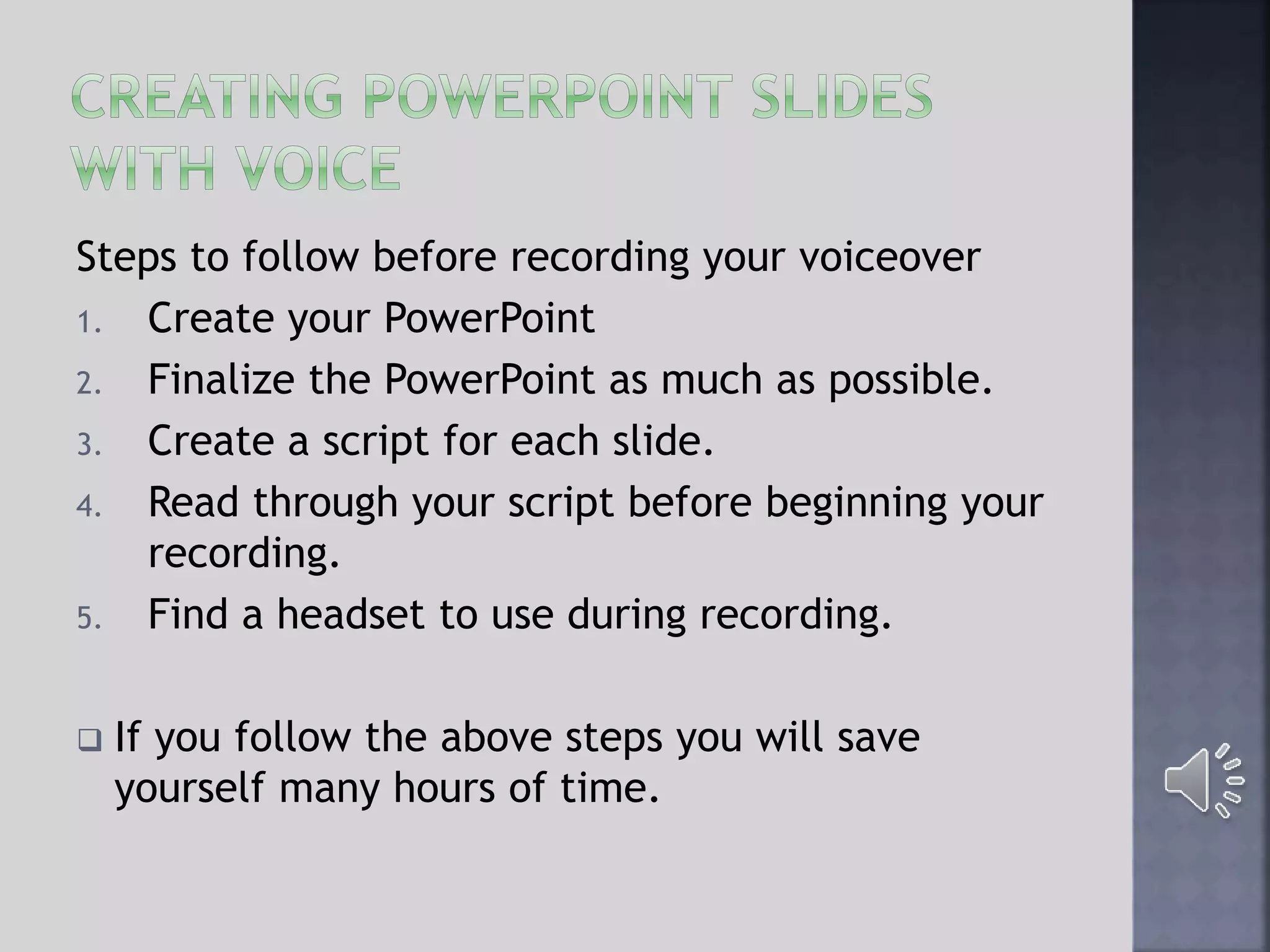 Steps to follow before recording your voiceover
1. Create your PowerPoint
2. Finalize the PowerPoint as much as possible.
3. Create a script for each slide.
4. Read through your script before beginning your
recording.
5. Find a headset to use during recording.
 If you follow the above steps you will save
yourself many hours of time.
 