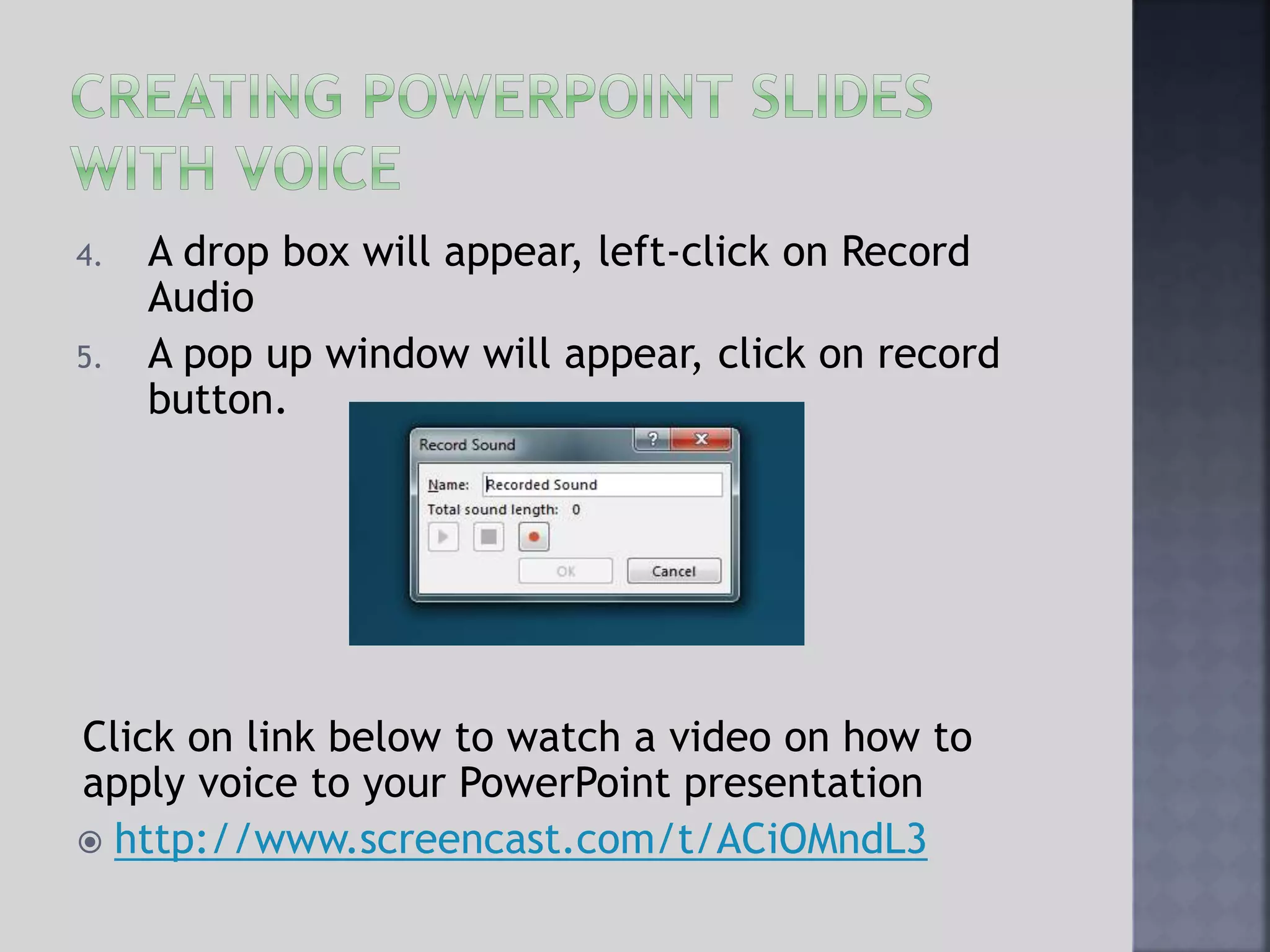 4. A drop box will appear, left-click on Record
Audio
5. A pop up window will appear, click on record
button.
Click on link below to watch a video on how to
apply voice to your PowerPoint presentation
 http://www.screencast.com/t/ACiOMndL3
 