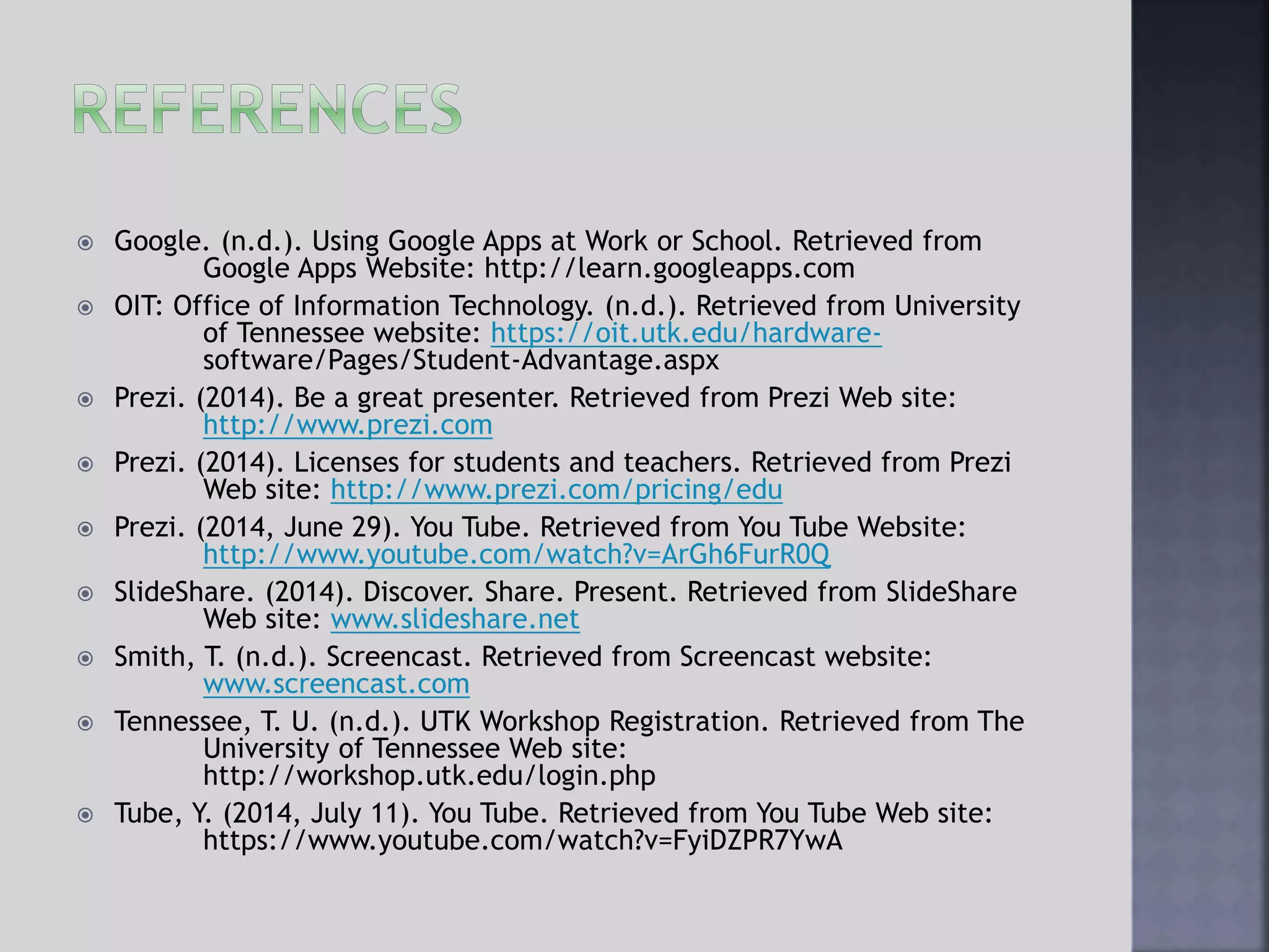  Google. (n.d.). Using Google Apps at Work or School. Retrieved from
Google Apps Website: http://learn.googleapps.com
 OIT: Office of Information Technology. (n.d.). Retrieved from University
of Tennessee website: https://oit.utk.edu/hardware-
software/Pages/Student-Advantage.aspx
 Prezi. (2014). Be a great presenter. Retrieved from Prezi Web site:
http://www.prezi.com
 Prezi. (2014). Licenses for students and teachers. Retrieved from Prezi
Web site: http://www.prezi.com/pricing/edu
 Prezi. (2014, June 29). You Tube. Retrieved from You Tube Website:
http://www.youtube.com/watch?v=ArGh6FurR0Q
 SlideShare. (2014). Discover. Share. Present. Retrieved from SlideShare
Web site: www.slideshare.net
 Smith, T. (n.d.). Screencast. Retrieved from Screencast website:
www.screencast.com
 Tennessee, T. U. (n.d.). UTK Workshop Registration. Retrieved from The
University of Tennessee Web site:
http://workshop.utk.edu/login.php
 Tube, Y. (2014, July 11). You Tube. Retrieved from You Tube Web site:
https://www.youtube.com/watch?v=FyiDZPR7YwA
 