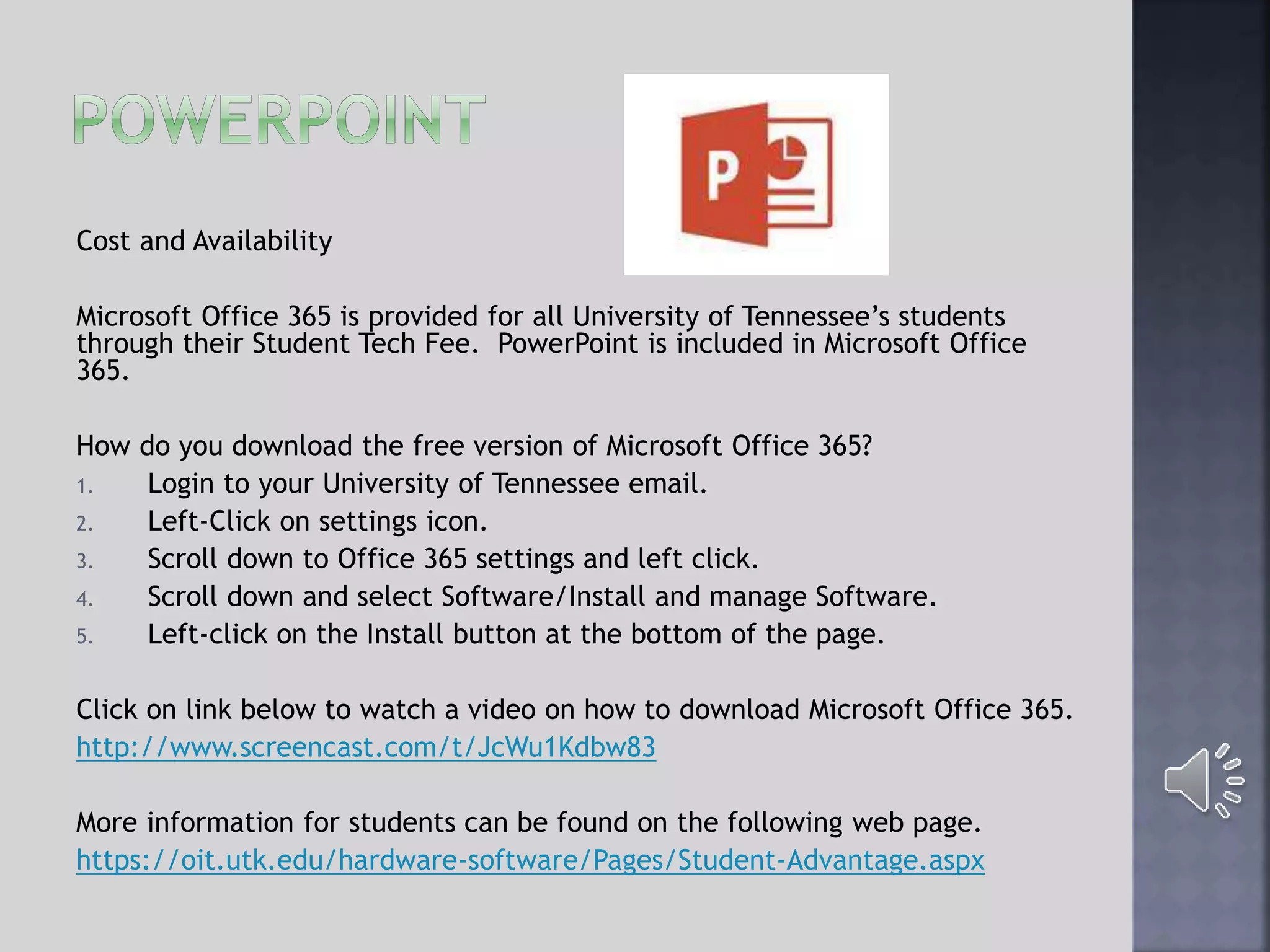 Cost and Availability
Microsoft Office 365 is provided for all University of Tennessee’s students
through their Student Tech Fee. PowerPoint is included in Microsoft Office
365.
How do you download the free version of Microsoft Office 365?
1. Login to your University of Tennessee email.
2. Left-Click on settings icon.
3. Scroll down to Office 365 settings and left click.
4. Scroll down and select Software/Install and manage Software.
5. Left-click on the Install button at the bottom of the page.
Click on link below to watch a video on how to download Microsoft Office 365.
http://www.screencast.com/t/JcWu1Kdbw83
More information for students can be found on the following web page.
https://oit.utk.edu/hardware-software/Pages/Student-Advantage.aspx
 