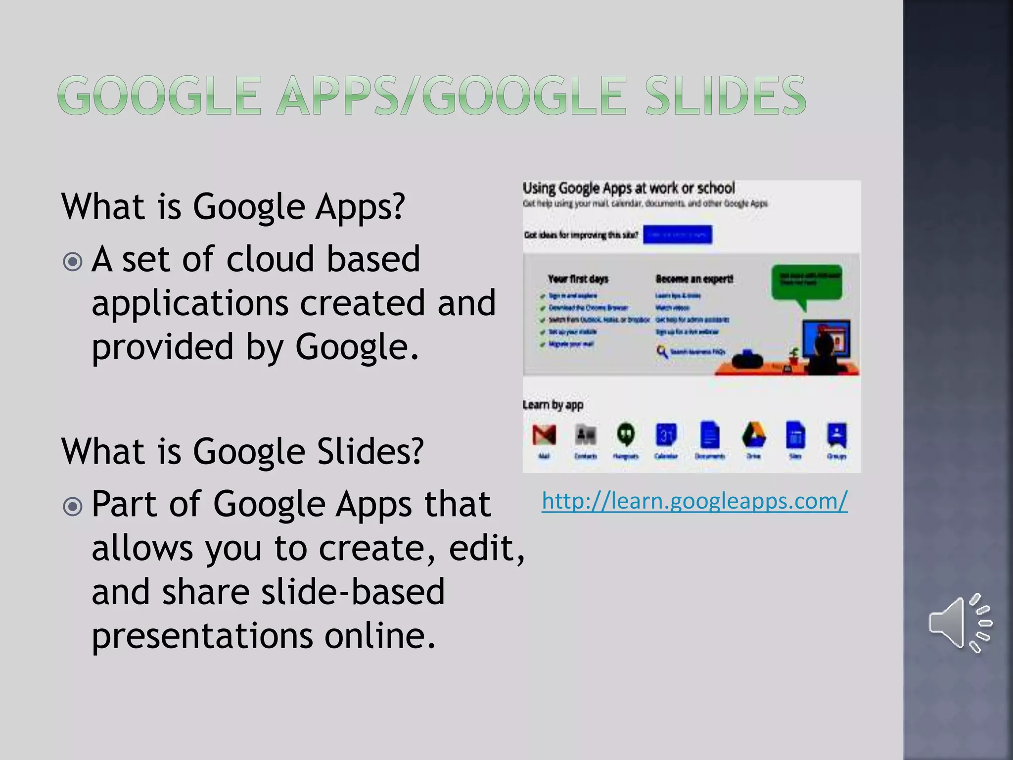 What is Google Apps?
 A set of cloud based
applications created and
provided by Google.
What is Google Slides?
 Part of Google Apps that
allows you to create, edit,
and share slide-based
presentations online.
http://learn.googleapps.com/
 
