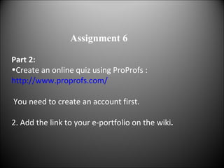 Part 2: Create an online quiz using   ProProfs : http://www.proprofs.com/ You need to create an account first. 2.   Add the link to your e-portfolio on the wiki . Assignment 6 