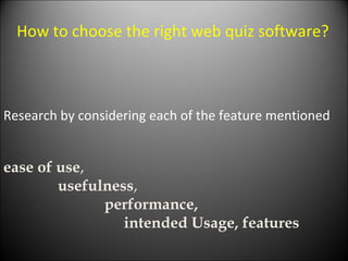 Research by considering each of the feature mentioned How to choose the right web quiz software?  ease of use ,  usefulness ,  performance,  intended Usage, features  