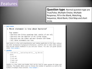 Question type . Normal question type are True/False, Multiple Choice, Multiple Response, Fill in the Blank, Matching, Sequence, Word Bank, Click Map and short assay. Features 
