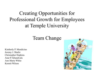 Creating Opportunities for Professional Growth for Employees at Temple University Team Change  Kimberly P. Mendicino Jeremy J. Shafer Christopher Hopkins Anar P. Khandvala Ann Marie White Kermit Wilson 
