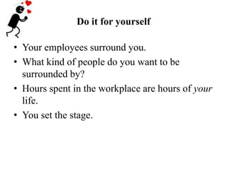 Do it for yourself<br />Your employees surround you.  <br />What kind of people do you want to be  surrounded by?<br />Hou...